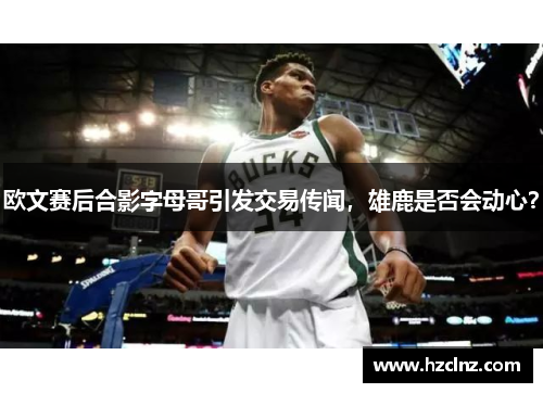 欧文赛后合影字母哥引发交易传闻，雄鹿是否会动心？