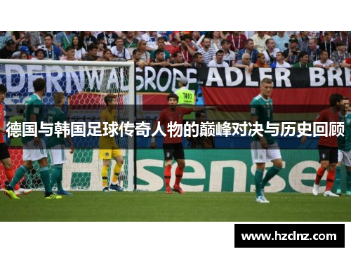 德国与韩国足球传奇人物的巅峰对决与历史回顾