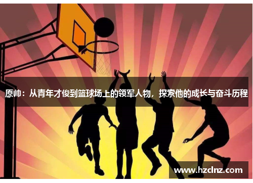 原帅：从青年才俊到篮球场上的领军人物，探索他的成长与奋斗历程